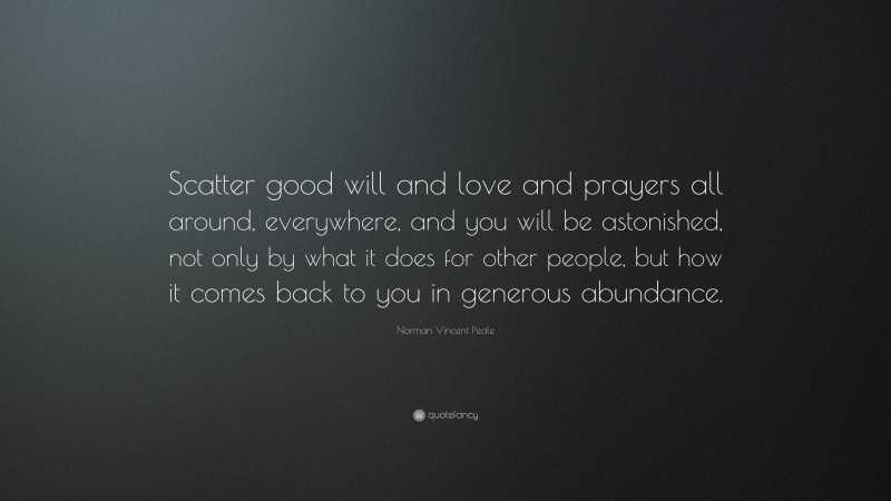 Norman Vincent Peale Quote: “Scatter good will and love and prayers all around, everywhere, and you will be astonished, not only by what it does for other people, but how it comes back to you in generous abundance.”