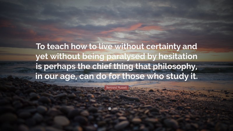 Bertrand Russell Quote: “To teach how to live without certainty and yet without being paralysed by hesitation is perhaps the chief thing that philosophy, in our age, can do for those who study it.”