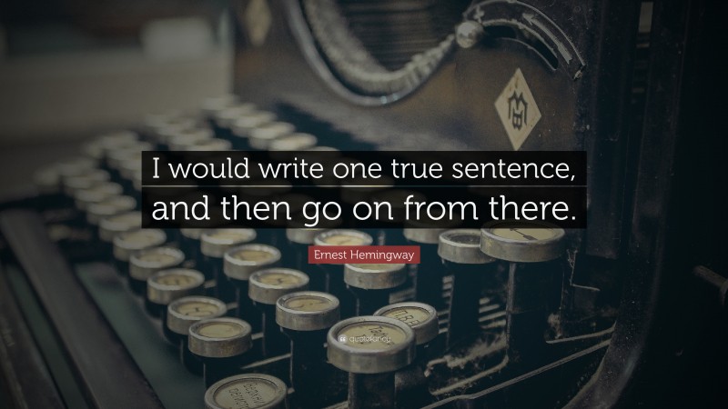 Ernest Hemingway Quote: “I would write one true sentence, and then go on from there.”