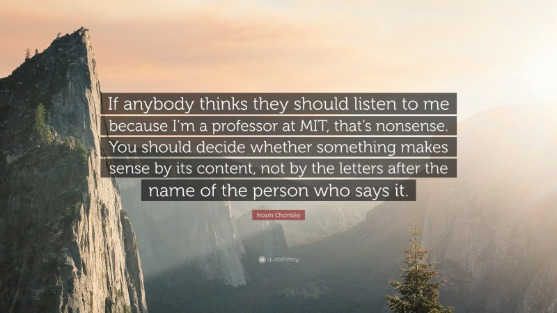 Noam Chomsky Quote: “If anybody thinks they should listen to me because I’m a professor at MIT, that’s nonsense. You should decide whether something makes sense by its content, not by the letters after the name of the person who says it.”