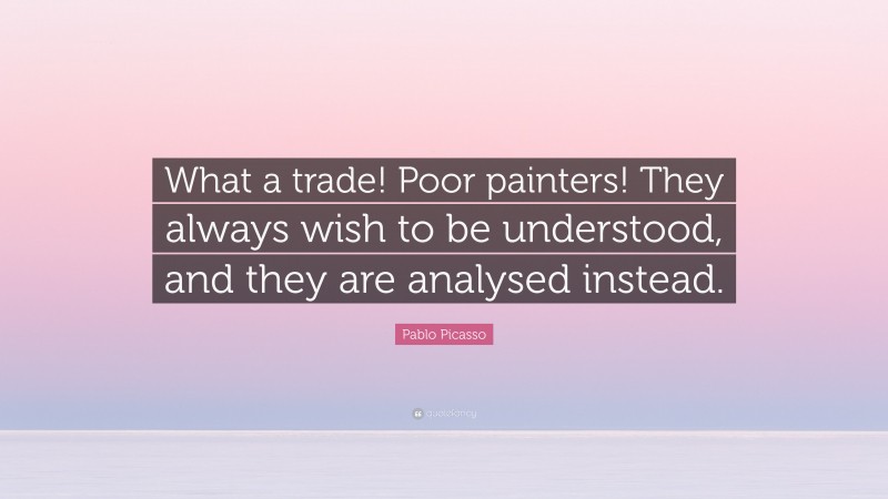 Pablo Picasso Quote: “What a trade! Poor painters! They always wish to be understood, and they are analysed instead.”