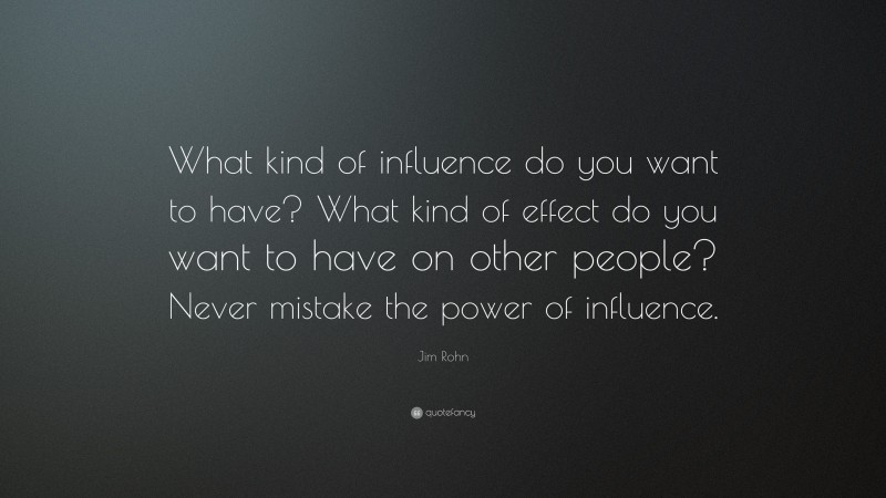 Jim Rohn Quote: “What kind of influence do you want to have? What kind of effect do you want to have on other people? Never mistake the power of influence.”