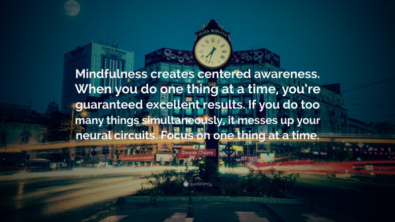 Deepak Chopra Quote: “Mindfulness creates centered awareness. When you do one thing at a time, you’re guaranteed excellent results. If you do too many things simultaneously, it messes up your neural circuits. Focus on one thing at a time.”