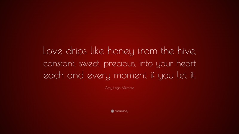 Amy Leigh Mercree Quote: “Love drips like honey from the hive, constant, sweet, precious, into your heart each and every moment if you let it.”
