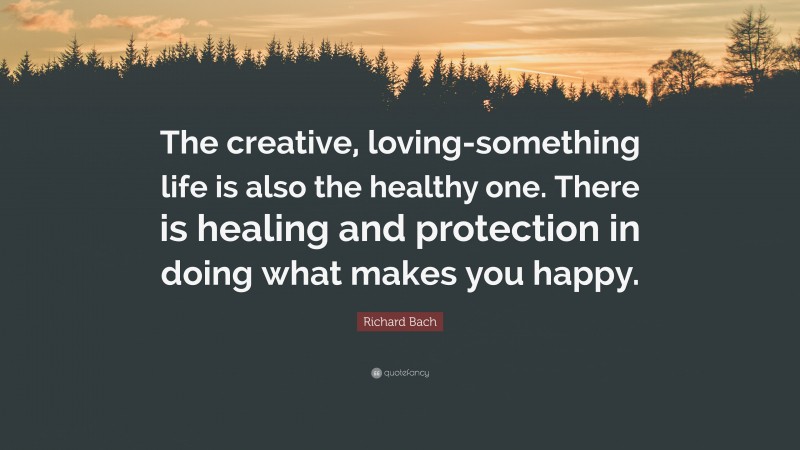 Richard Bach Quote: “The creative, loving-something life is also the healthy one. There is healing and protection in doing what makes you happy.”