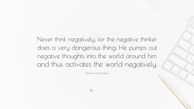 Norman Vincent Peale Quote: “Never think negatively, for the negative thinker does a very dangerous thing. He pumps out negative thoughts into the world around him and thus activates the world negatively.”