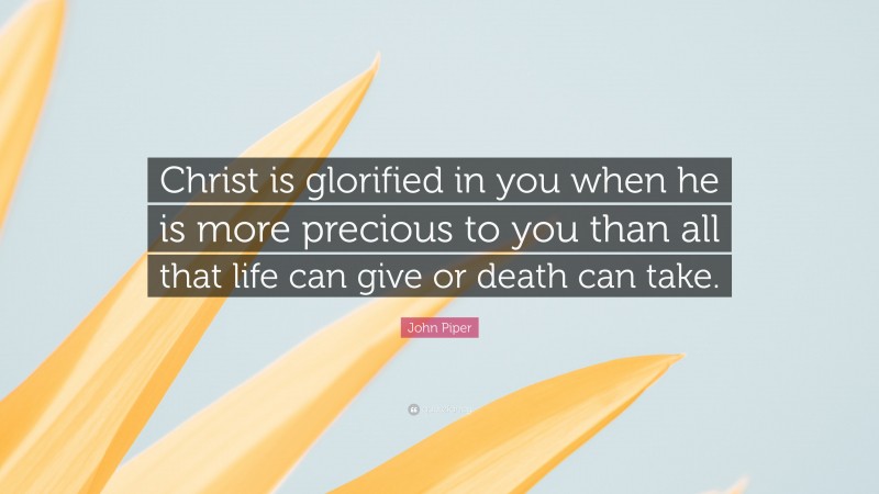 John Piper Quote: “Christ is glorified in you when he is more precious to you than all that life can give or death can take.”