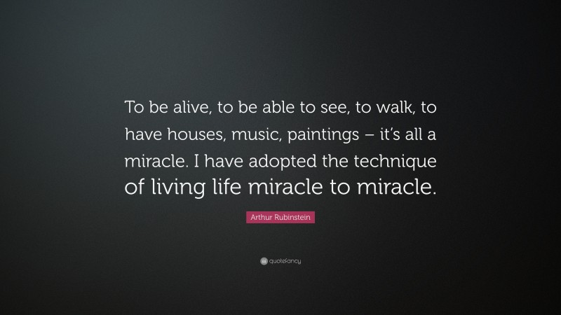 Arthur Rubinstein Quote: “To be alive, to be able to see, to walk, to have houses, music, paintings – it’s all a miracle. I have adopted the technique of living life miracle to miracle.”