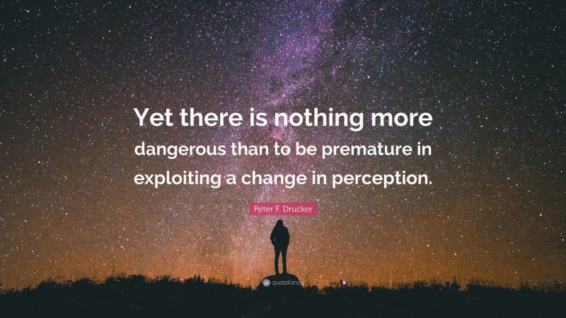 Peter F. Drucker Quote: “Yet there is nothing more dangerous than to be premature in exploiting a change in perception.”