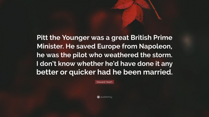Edward Heath Quote: “Pitt the Younger was a great British Prime Minister. He saved Europe from Napoleon, he was the pilot who weathered the storm. I don’t know whether he’d have done it any better or quicker had he been married.”
