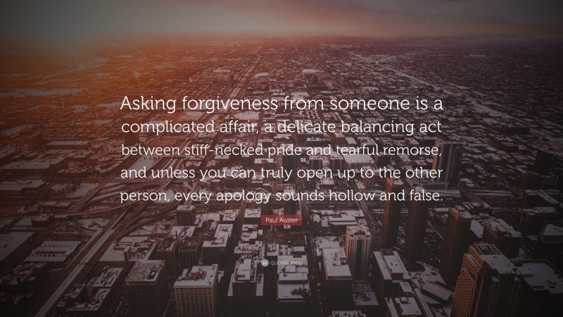 Paul Auster Quote: “Asking forgiveness from someone is a complicated affair, a delicate balancing act between stiff-necked pride and tearful remorse, and unless you can truly open up to the other person, every apology sounds hollow and false.”