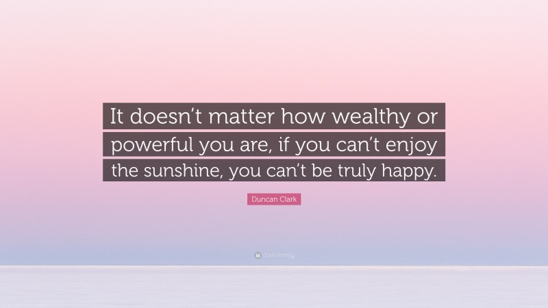 Duncan Clark Quote: “It doesn’t matter how wealthy or powerful you are, if you can’t enjoy the sunshine, you can’t be truly happy.”