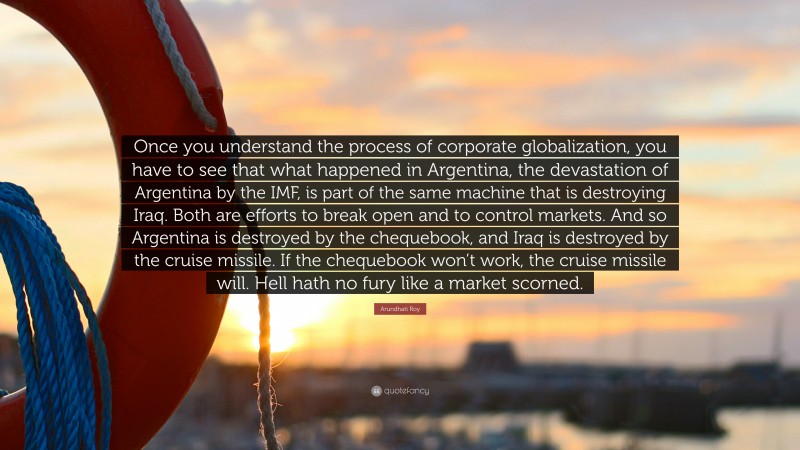 Arundhati Roy Quote: “Once you understand the process of corporate globalization, you have to see that what happened in Argentina, the devastation of Argentina by the IMF, is part of the same machine that is destroying Iraq. Both are efforts to break open and to control markets. And so Argentina is destroyed by the chequebook, and Iraq is destroyed by the cruise missile. If the chequebook won’t work, the cruise missile will. Hell hath no fury like a market scorned.”