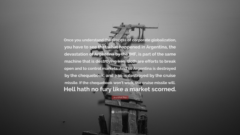 Arundhati Roy Quote: “Once you understand the process of corporate globalization, you have to see that what happened in Argentina, the devastation of Argentina by the IMF, is part of the same machine that is destroying Iraq. Both are efforts to break open and to control markets. And so Argentina is destroyed by the chequebook, and Iraq is destroyed by the cruise missile. If the chequebook won’t work, the cruise missile will. Hell hath no fury like a market scorned.”