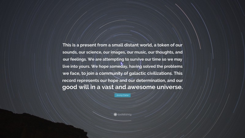 Jimmy Carter Quote: “This is a present from a small distant world, a token of our sounds, our science, our images, our music, our thoughts, and our feelings. We are attempting to survive our time so we may live into yours. We hope someday, having solved the problems we face, to join a community of galactic civilizations. This record represents our hope and our determination, and our good will in a vast and awesome universe.”