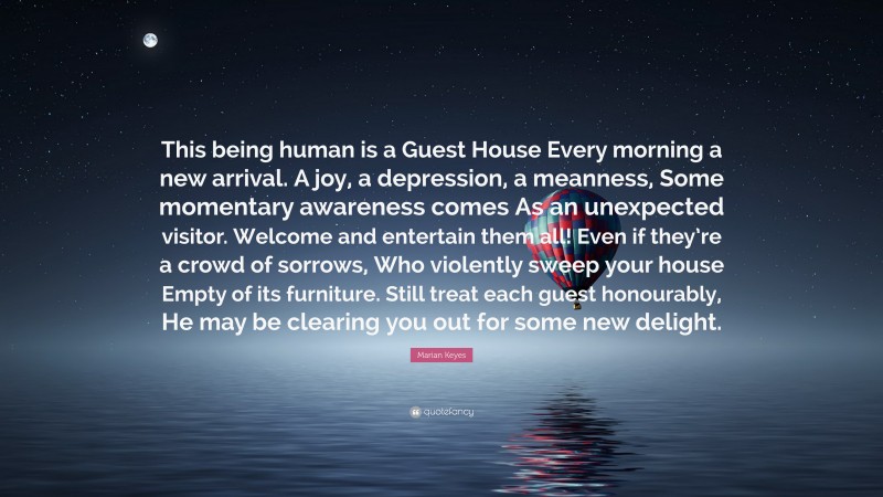 Marian Keyes Quote: “This being human is a Guest House Every morning a new arrival. A joy, a depression, a meanness, Some momentary awareness comes As an unexpected visitor. Welcome and entertain them all! Even if they’re a crowd of sorrows, Who violently sweep your house Empty of its furniture. Still treat each guest honourably, He may be clearing you out for some new delight.”