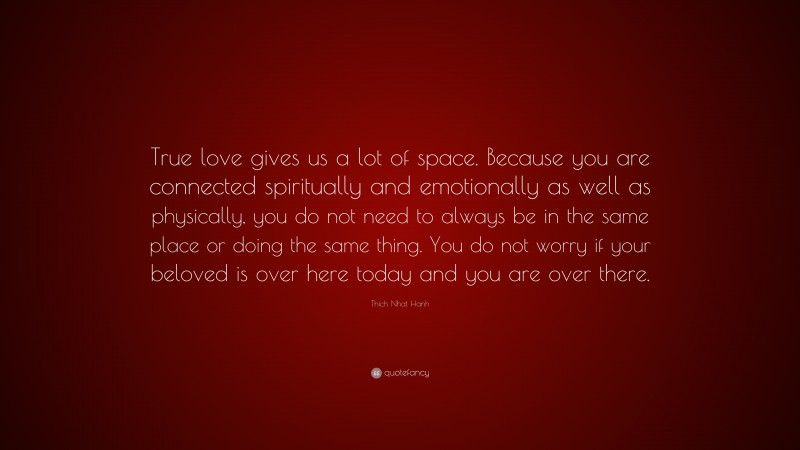 Thich Nhat Hanh Quote: “True love gives us a lot of space. Because you are connected spiritually and emotionally as well as physically, you do not need to always be in the same place or doing the same thing. You do not worry if your beloved is over here today and you are over there.”