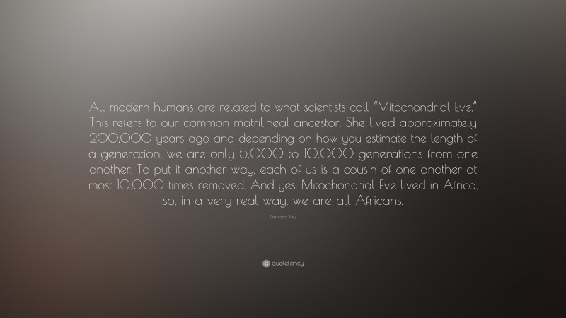 Desmond Tutu Quote: “All modern humans are related to what scientists call “Mitochondrial Eve.” This refers to our common matrilineal ancestor. She lived approximately 200,000 years ago and depending on how you estimate the length of a generation, we are only 5,000 to 10,000 generations from one another. To put it another way, each of us is a cousin of one another at most 10,000 times removed. And yes, Mitochondrial Eve lived in Africa, so, in a very real way, we are all Africans.”