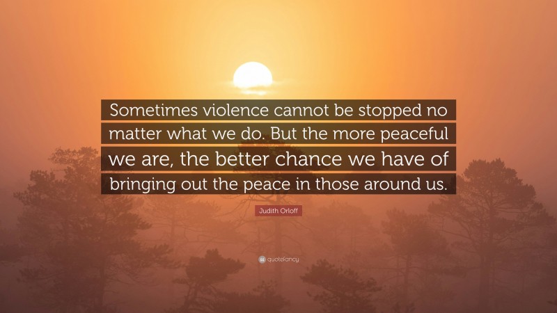 Judith Orloff Quote: “Sometimes violence cannot be stopped no matter what we do. But the more peaceful we are, the better chance we have of bringing out the peace in those around us.”