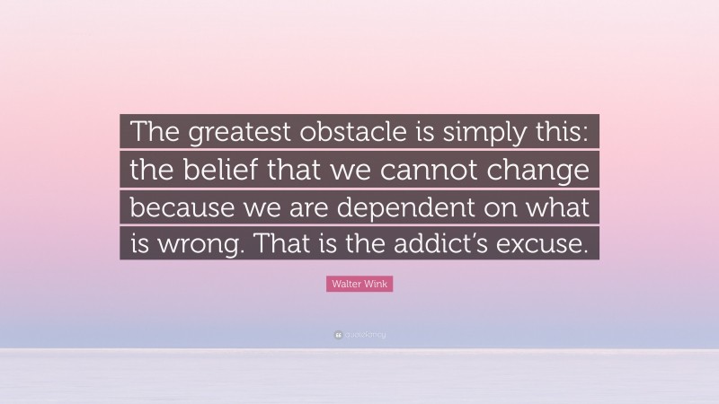 Walter Wink Quote: “The greatest obstacle is simply this: the belief that we cannot change because we are dependent on what is wrong. That is the addict’s excuse.”