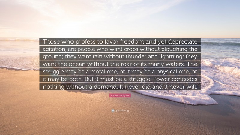 Frederick Douglass Quote: “Those who profess to favor freedom and yet depreciate agitation, are people who want crops without ploughing the ground; they want rain without thunder and lightning; they want the ocean without the roar of its many waters. The struggle may be a moral one, or it may be a physical one, or it may be both. But it must be a struggle. Power concedes nothing without a demand. It never did and it never will.”