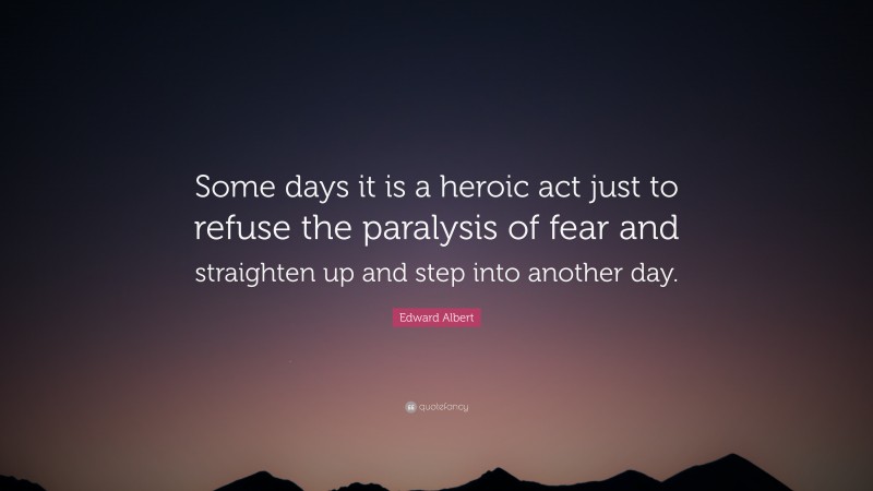 Edward Albert Quote: “Some days it is a heroic act just to refuse the paralysis of fear and straighten up and step into another day.”