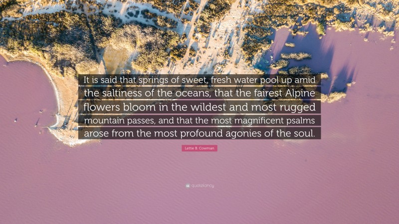 Lettie B. Cowman Quote: “It is said that springs of sweet, fresh water pool up amid the saltiness of the oceans, that the fairest Alpine flowers bloom in the wildest and most rugged mountain passes, and that the most magnificent psalms arose from the most profound agonies of the soul.”
