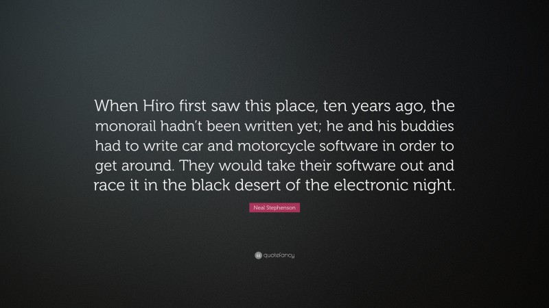 Neal Stephenson Quote: “When Hiro first saw this place, ten years ago, the monorail hadn’t been written yet; he and his buddies had to write car and motorcycle software in order to get around. They would take their software out and race it in the black desert of the electronic night.”