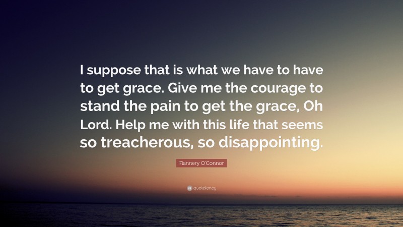 Flannery O'Connor Quote: “I suppose that is what we have to have to get grace. Give me the courage to stand the pain to get the grace, Oh Lord. Help me with this life that seems so treacherous, so disappointing.”