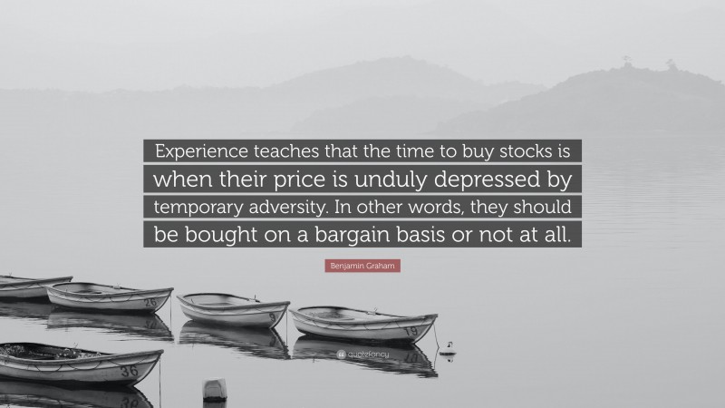 Benjamin Graham Quote: “Experience teaches that the time to buy stocks is when their price is unduly depressed by temporary adversity. In other words, they should be bought on a bargain basis or not at all.”