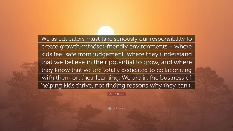 Carol S. Dweck Quote: “We as educators must take seriously our responsibility to create growth-mindset-friendly environments – where kids feel safe from judgement, where they understand that we believe in their potential to grow, and where they know that we are totally dedicated to collaborating with them on their learning. We are in the business of helping kids thrive, not finding reasons why they can’t.”