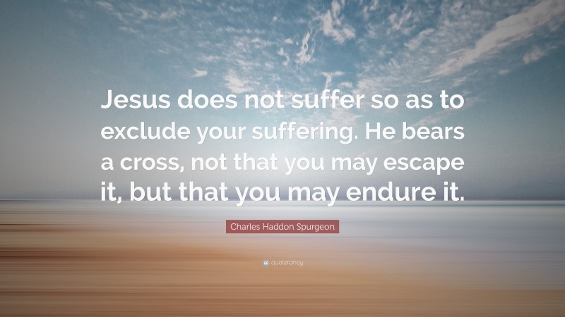 Charles Haddon Spurgeon Quote: “Jesus does not suffer so as to exclude your suffering. He bears a cross, not that you may escape it, but that you may endure it.”