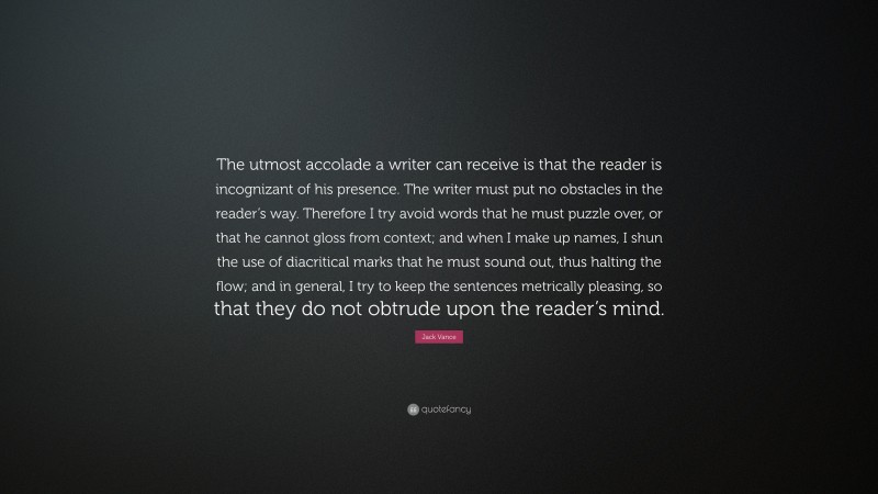 Jack Vance Quote: “The utmost accolade a writer can receive is that the reader is incognizant of his presence. The writer must put no obstacles in the reader’s way. Therefore I try avoid words that he must puzzle over, or that he cannot gloss from context; and when I make up names, I shun the use of diacritical marks that he must sound out, thus halting the flow; and in general, I try to keep the sentences metrically pleasing, so that they do not obtrude upon the reader’s mind.”