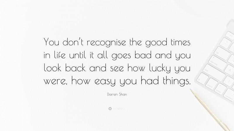 Darren Shan Quote: “You don’t recognise the good times in life until it all goes bad and you look back and see how lucky you were, how easy you had things.”