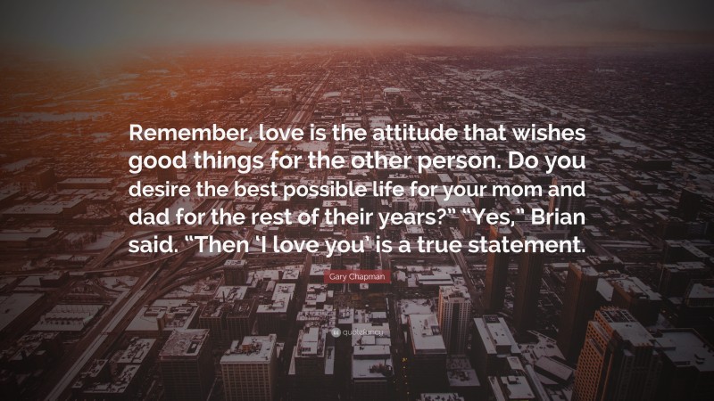 Gary Chapman Quote: “Remember, love is the attitude that wishes good things for the other person. Do you desire the best possible life for your mom and dad for the rest of their years?” “Yes,” Brian said. “Then ‘I love you’ is a true statement.”
