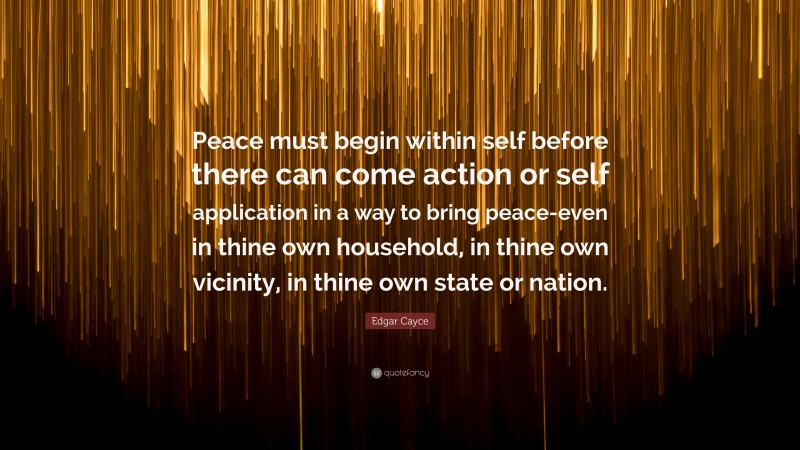 Edgar Cayce Quote: “Peace must begin within self before there can come action or self application in a way to bring peace-even in thine own household, in thine own vicinity, in thine own state or nation.”