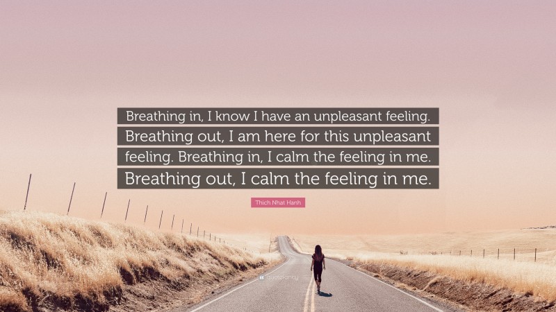 Thich Nhat Hanh Quote: “Breathing in, I know I have an unpleasant feeling. Breathing out, I am here for this unpleasant feeling. Breathing in, I calm the feeling in me. Breathing out, I calm the feeling in me.”