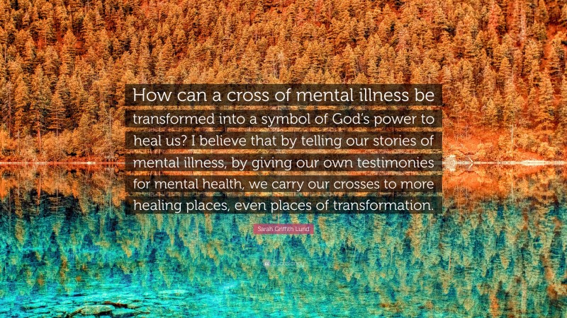 Sarah Griffith Lund Quote: “How can a cross of mental illness be transformed into a symbol of God’s power to heal us? I believe that by telling our stories of mental illness, by giving our own testimonies for mental health, we carry our crosses to more healing places, even places of transformation.”