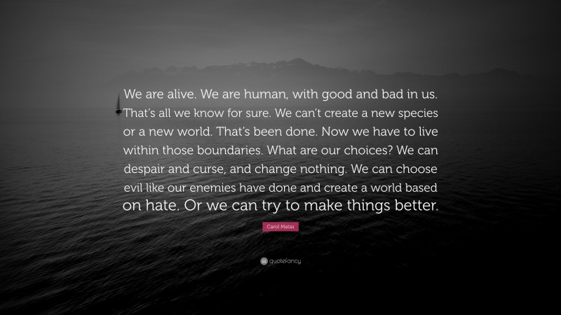 Carol Matas Quote: “We are alive. We are human, with good and bad in us. That’s all we know for sure. We can’t create a new species or a new world. That’s been done. Now we have to live within those boundaries. What are our choices? We can despair and curse, and change nothing. We can choose evil like our enemies have done and create a world based on hate. Or we can try to make things better.”