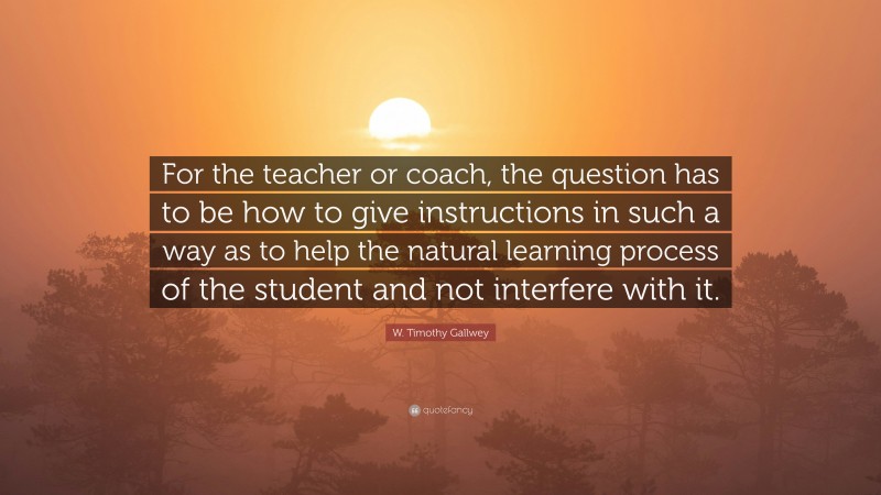 W. Timothy Gallwey Quote: “For the teacher or coach, the question has to be how to give instructions in such a way as to help the natural learning process of the student and not interfere with it.”