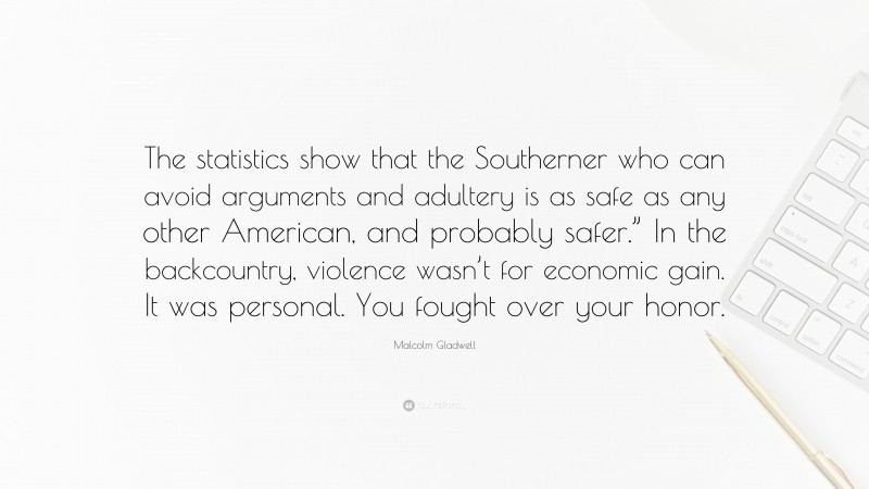 Malcolm Gladwell Quote: “The statistics show that the Southerner who can avoid arguments and adultery is as safe as any other American, and probably safer.” In the backcountry, violence wasn’t for economic gain. It was personal. You fought over your honor.”