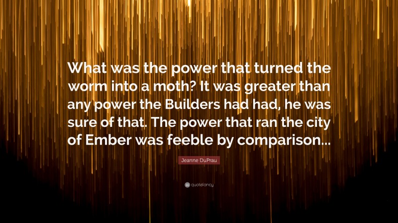 Jeanne DuPrau Quote: “What was the power that turned the worm into a moth? It was greater than any power the Builders had had, he was sure of that. The power that ran the city of Ember was feeble by comparison...”