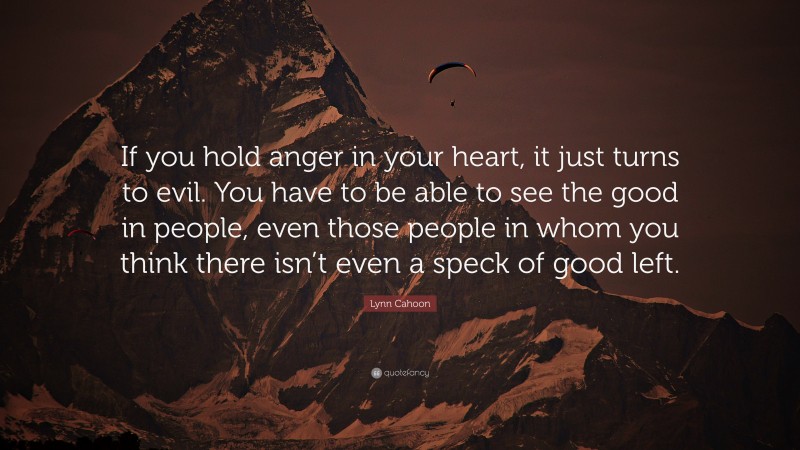 Lynn Cahoon Quote: “If you hold anger in your heart, it just turns to evil. You have to be able to see the good in people, even those people in whom you think there isn’t even a speck of good left.”