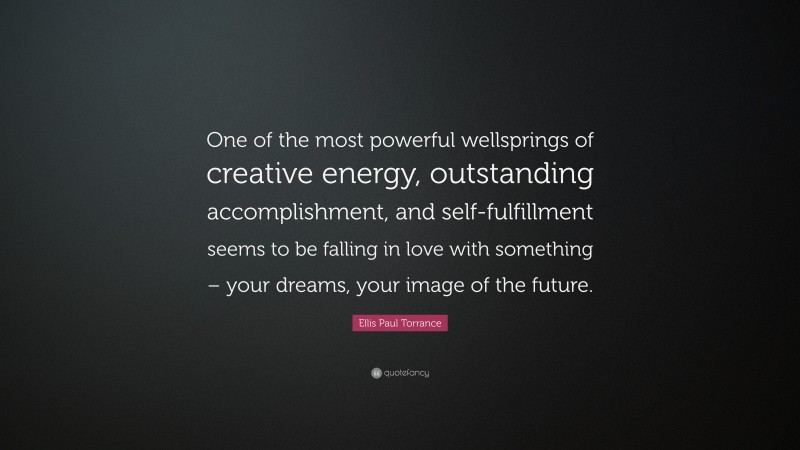 Ellis Paul Torrance Quote: “One of the most powerful wellsprings of creative energy, outstanding accomplishment, and self-fulfillment seems to be falling in love with something – your dreams, your image of the future.”