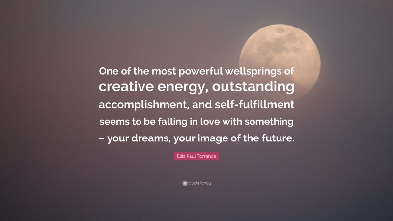 Ellis Paul Torrance Quote: “One of the most powerful wellsprings of creative energy, outstanding accomplishment, and self-fulfillment seems to be falling in love with something – your dreams, your image of the future.”