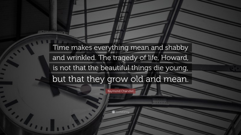 Raymond Chandler Quote: “Time makes everything mean and shabby and wrinkled. The tragedy of life, Howard, is not that the beautiful things die young, but that they grow old and mean.”