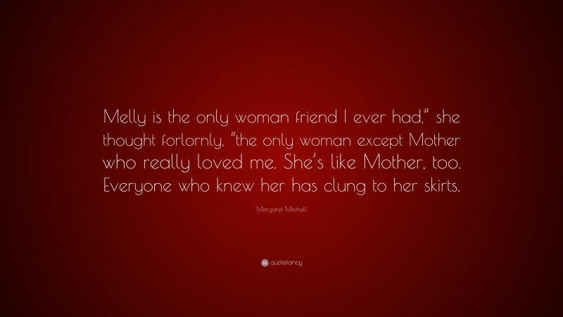Margaret Mitchell Quote: “Melly is the only woman friend I ever had,” she thought forlornly, “the only woman except Mother who really loved me. She’s like Mother, too. Everyone who knew her has clung to her skirts.”
