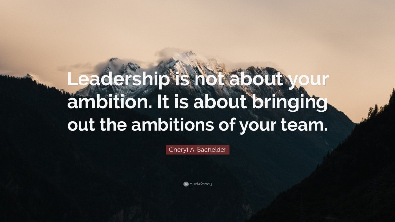 Cheryl A. Bachelder Quote: “Leadership is not about your ambition. It is about bringing out the ambitions of your team.”