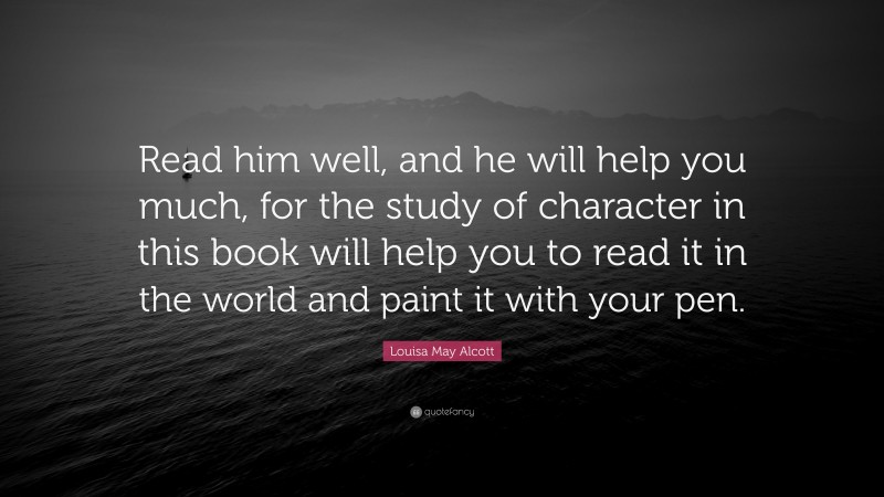 Louisa May Alcott Quote: “Read him well, and he will help you much, for the study of character in this book will help you to read it in the world and paint it with your pen.”