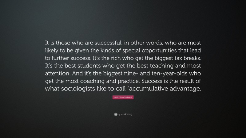 Malcolm Gladwell Quote: “It is those who are successful, in other words, who are most likely to be given the kinds of special opportunities that lead to further success. It’s the rich who get the biggest tax breaks. It’s the best students who get the best teaching and most attention. And it’s the biggest nine- and ten-year-olds who get the most coaching and practice. Success is the result of what sociologists like to call “accumulative advantage.”